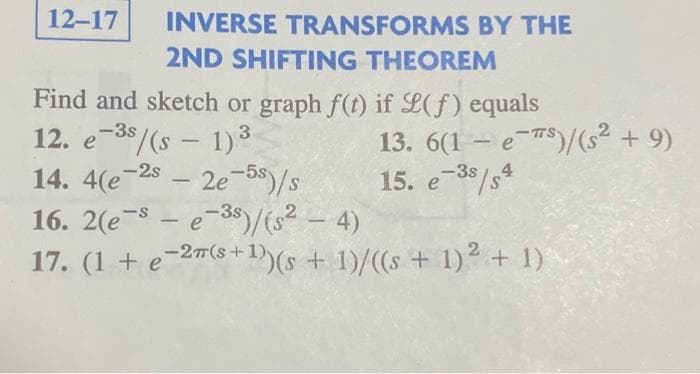 12-17
INVERSE TRANSFORMS BY THE
2ND SHIFTING THEOREM
Find and sketch or graph f(t) if L(f) equals
12. e-³s/(s - 1)³
-2s
14. 4(e
2e-5s)/s
16.
- 4)
2(e-se-3)/(s²
(1+e-2m(s+1)
17. (1 + e-2″(s+¹)) (s + 1)/((s + 1)² + 1)
-
13. 6(1-es)/(s² + 9)
15. e-3s/s4