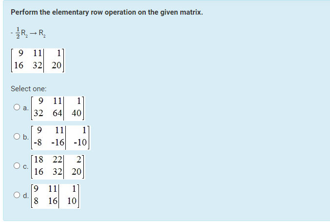 Perform the elementary row operation on the given matrix.
- 1/1R₂2 R₂
→
9 11 1]
16
32 20
Select one:
a.
O b.
9
O d.
9 11
1
32 64 40
9
11 1
-8 -16 -10
18 22 2
16 32 20
[9 11
-
8 16 10