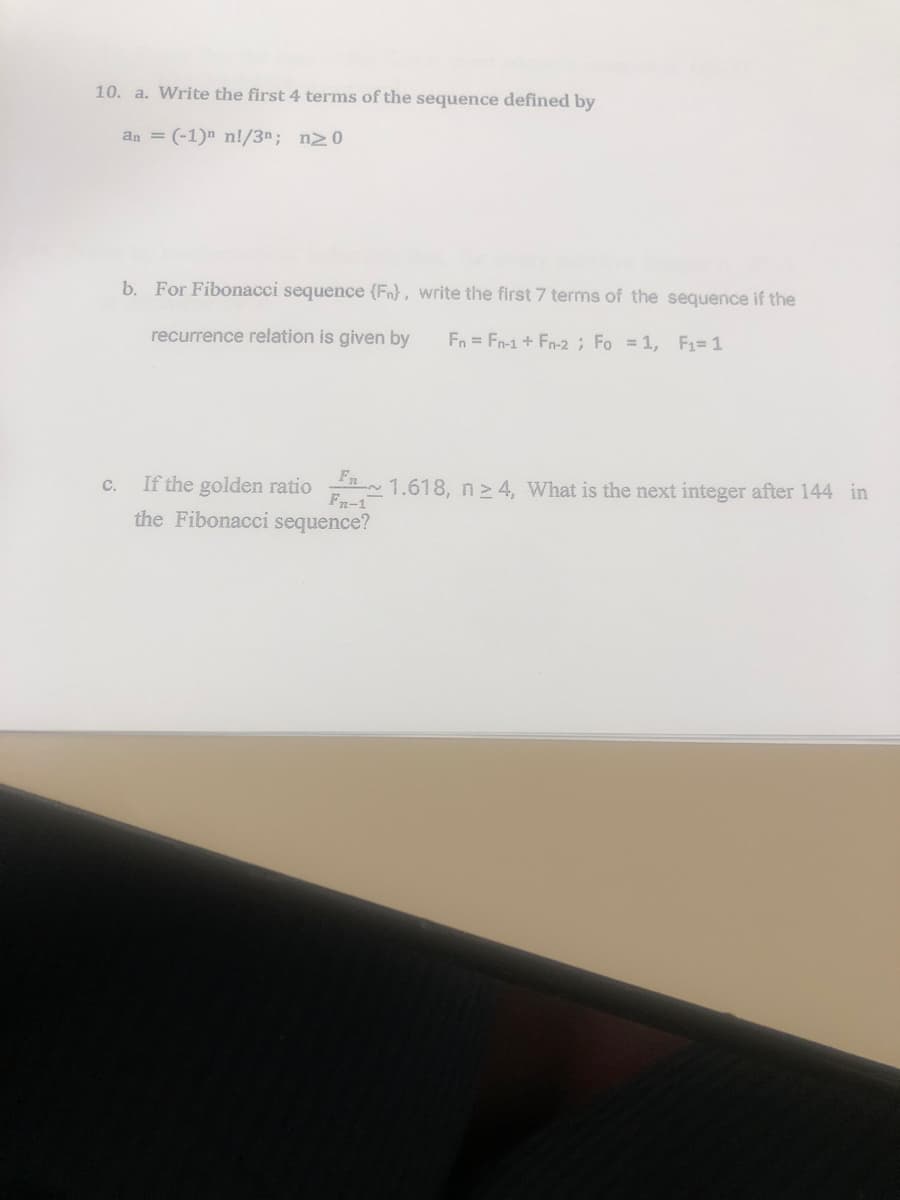 10. a. Write the first 4 terms of the sequence defined by
an = (-1)n n!/3n; n20
C.
b. For Fibonacci sequence (Fn), write the first 7 terms of the sequence if the
recurrence relation is given by
Fn = Fn-1 + Fn-2; Fo=1, F₁=1
If the golden ratio
Fn-1
the Fibonacci sequence?
1.618, n ≥ 4, What is the next integer after 144 in