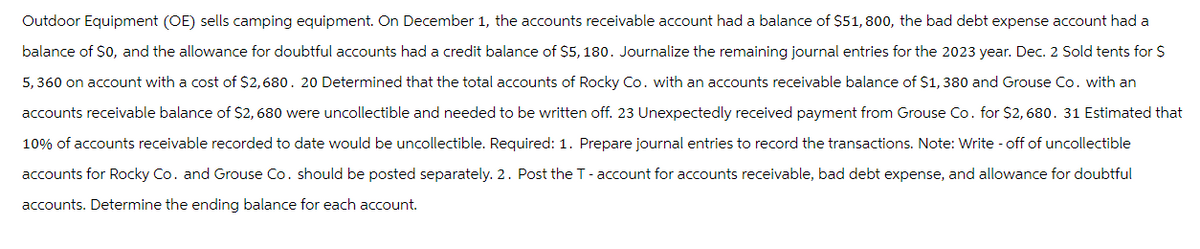 Outdoor Equipment (OE) sells camping equipment. On December 1, the accounts receivable account had a balance of $51, 800, the bad debt expense account had a
balance of $0, and the allowance for doubtful accounts had a credit balance of $5, 180. Journalize the remaining journal entries for the 2023 year. Dec. 2 Sold tents for $
5,360 on account with a cost of $2,680. 20 Determined that the total accounts of Rocky Co. with an accounts receivable balance of $1,380 and Grouse Co. with an
accounts receivable balance of $2,680 were uncollectible and needed to be written off. 23 Unexpectedly received payment from Grouse Co. for $2,680. 31 Estimated that
10% of accounts receivable recorded to date would be uncollectible. Required: 1. Prepare journal entries to record the transactions. Note: Write - off of uncollectible
accounts for Rocky Co. and Grouse Co. should be posted separately. 2. Post the T- account for accounts receivable, bad debt expense, and allowance for doubtful
accounts. Determine the ending balance for each account.