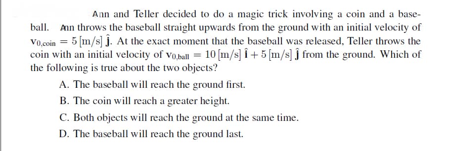 Ann and Teller decided to do a magic trick involving a coin and a base-
ball.
Ann throws the baseball straight upwards from the ground with an initial velocity of
V0.coin = 5 [m/s] j. At the exact moment that the baseball was released, Teller throws the
coin with an initial velocity of vo,ball = 10 [m/s] î + 5 [m/s] j from the ground. Which of
the following is true about the two objects?
A. The baseball will reach the ground first.
B. The coin will reach a greater height.
C. Both objects will reach the ground at the same time.
D. The baseball will reach the ground last.
