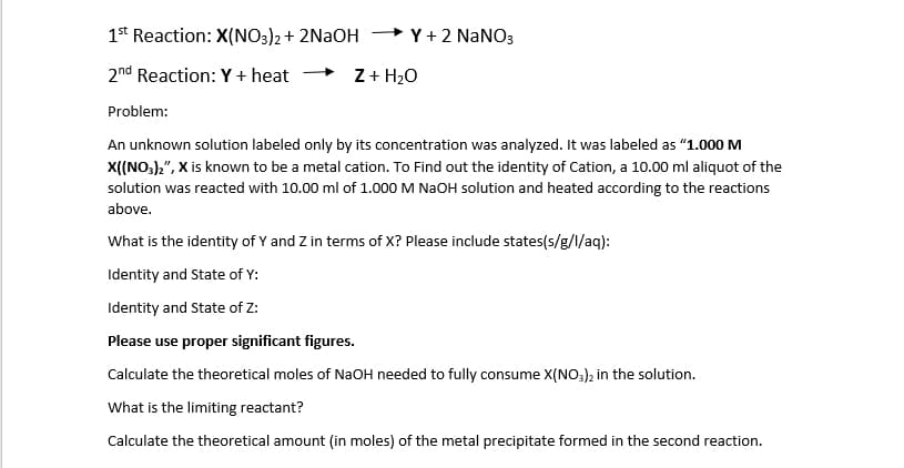 1* Reaction: X(NO3)2+ 2NaOH
+ Y+ 2 NANO3
2nd Reaction: Y + heat
Z+ H20
Problem:
An unknown solution labeled only by its concentration was analyzed. It was labeled as “1.000 M
X((NO,),", X is known to be a metal cation. To Find out the identity of Cation, a 10.00 ml aliquot of the
solution was reacted with 10.00 ml of 1.000 M NAOH solution and heated according to the reactions
above.
What is the identity of Y and Z in terms of X? Please include states(s/g/l/aq):
Identity and State of Y:
Identity and State of Z:
Please use proper significant figures.
Calculate the theoretical moles of NaOH needed to fully consume X(NO3); in the solution.
What is the limiting reactant?
Calculate the theoretical amount (in moles) of the metal precipitate formed in the second reaction.
