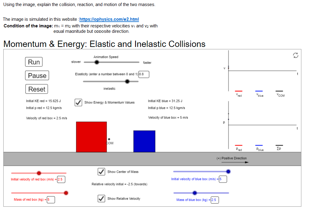 Using the image, explain the collision, reaction, and motion of the two masses.
The image is simulated in this website :https://ophysics.com/e2.html
Condition of the image: m = m2 with their respective velocities v, and v2 with
eaual maanitude but opposite direction.
Momentum & Energy: Elastic and Inelastic Collisions
Animation Speed
Run
slower
faster
Pause
Elasticity (enter a number between 0 and 1) 0.8
t
Reset
inelastic
Vred
Volue
VCOM
Initial KE red = 15.625 J
Initial KE blue = 31.25 J
V Show Energy & Momentum Values
Initial p red = 12.5 kgm/s
Initial p blue = 12.5 kgm/s
Velocity of red box = 2.5 m/s
Velocity of blue box = 5 m/s
COM
Pred
Polue
(+) Positive Direction
Show Center of Mass
Initial velocity of red box (m/s)
Initial velocity of blue box (m/s)
Relative velocity initial = -2.5 (towards)
Mass of red box (kg) =5
Show Relative Velocity
Mass of blue box (kg) =|2.5
la
