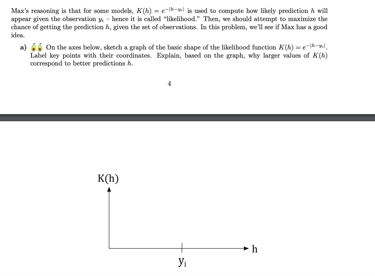 Max's reasoning is that for some models, K(h) = e-|h-yil is used to compute how likely prediction h will
appear given the observation yi hence it is called “likelihood.” Then, we should attempt to maximize the
chance of getting the prediction h, given the set of observations. In this problem, we'll see if Max has a good
idea.
a) On the axes below, sketch a graph of the basic shape of the likelihood function K(h) = e−|h—yi|¸
Label key points with their coordinates. Explain, based on the graph, why larger values of K(h)
correspond to better predictions h.
K(h)
4
Yi
►h