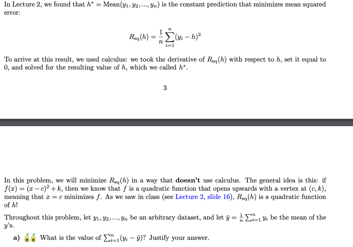 In Lecture 2, we found that h*
error:
=
Mean (y1, 2, ..., Yn) is the constant prediction that minimizes mean squared
n
1
Rsq (h)
(Yi - h)²
n
i=1
To arrive at this result, we used calculus: we took the derivative of Rsq (h) with respect to h, set it equal to
0, and solved for the resulting value of h, which we called h*.
3
In this problem, we will minimize Rsq (h) in a way that doesn't use calculus. The general idea is this: if
f(x) = (x−c)²+k, then we know that f is a quadratic function that opens upwards with a vertex at (c, k),
meaning that x = c minimizes f. As we saw in class (see Lecture 2, slide 16), Rsq (h) is a quadratic function
of h!
Throughout this problem, let y1, 2, ..., yn be an arbitrary dataset, and let ÿ = ½-½ Σ²²±₁ y; be the mean of the
y's.
1
n
i=1
a)
What is the value of 21 (yi - ÿ)? Justify your answer.