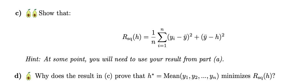 Show that:
n
Rsq (h)
Σ(yi – ÿ)² + (ÿ − h)²
n
i=1
Hint: At some point, you will need to use your result from part (a).
Why does the result in (c) prove that h*
= Mean(y1, Y2,⋅
, ..., Yn) minimizes Rsq(h)?