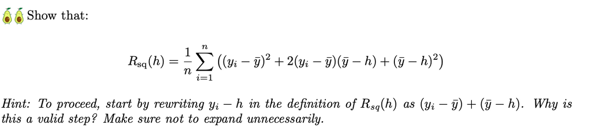 Show that:
Rsq (h)
n
i=1
| ((Yi — ÿ)² + 2(Yi — ÿ)(ÿ − h) + (ÿ − h)²)
Hint: To proceed, start by rewriting yi
-
h in the definition of Rsq(h) as (yi − ÿ) + (ÿ − h). Why is
this a valid step? Make sure not to expand unnecessarily.