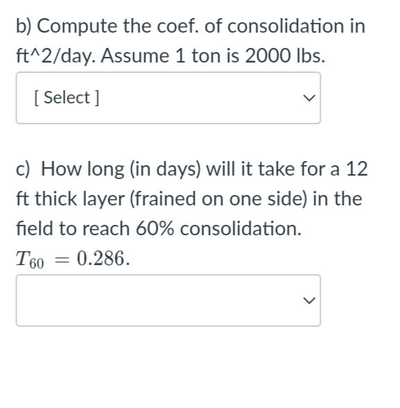 b) Compute the coef. of consolidation in
ft^2/day. Assume 1 ton is 2000 lbs.
[Select]
c) How long (in days) will it take for a 12
ft thick layer (frained on one side) in the
field to reach 60% consolidation.
T60 € 0.286.