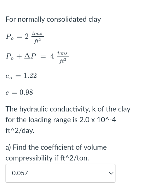 For normally consolidated clay
Po
=
2
tons
ft²
tons
P₁+ AP = 4
ft2
eo
= : 1.22
e = 0.98
The hydraulic conductivity, k of the clay
for the loading range is 2.0 x 10^-4
ft^2/day.
a) Find the coefficient of volume
compressibility if ft^2/ton.
0.057