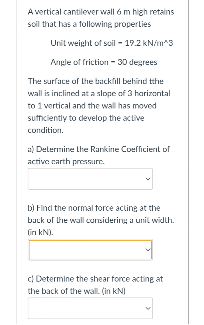 A vertical cantilever wall 6 m high retains
soil that has a following properties
Unit weight of soil = 19.2 kN/m^3
Angle of friction = 30 degrees
The surface of the backfill behind tthe
wall is inclined at a slope of 3 horizontal
to 1 vertical and the wall has moved
sufficiently to develop the active
condition.
a) Determine the Rankine Coefficient of
active earth pressure.
b) Find the normal force acting at the
back of the wall considering a unit width.
(in kN).
c) Determine the shear force acting at
the back of the wall. (in kN)