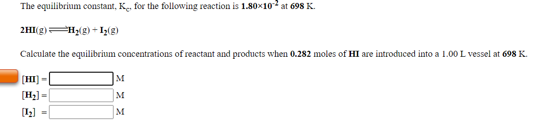 The equilibrium constant, K., for the following reaction is 1.80×10-2 at 698 K.
2HI(g) H2(g) + I2(g)
Calculate the equilibrium concentrations of reactant and products when 0.282 moles of HI are introduced into a 1.00 L vessel at 698 K.
[HI] =
M
[Hz] =
M
[I2] =
M
