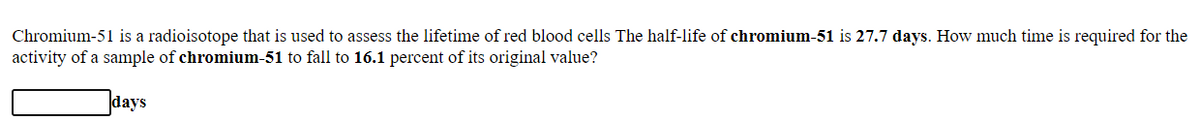 Chromium-51 is a radioisotope that is used to assess the lifetime of red blood cells The half-life of chromium-51 is 27.7 days. How much time is required for the
activity of a sample of chromium-51 to fall to 16.1 percent of its original value?
days
