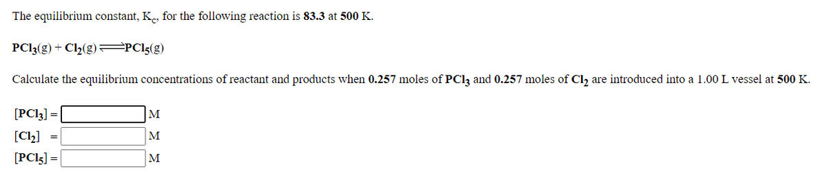 The equilibrium constant, K, for the following reaction is 83.3 at 500 K.
PCI3(g) + Cl2(g) =PC!5(g)
Calculate the equilibrium concentrations of reactant and products when 0.257 moles of PCI3 and 0.257 moles of Cl, are introduced into a 1.00 L vessel at 500 K.
[PC!3] =
M
[Cl2] =
M
[PC!5] =
M
