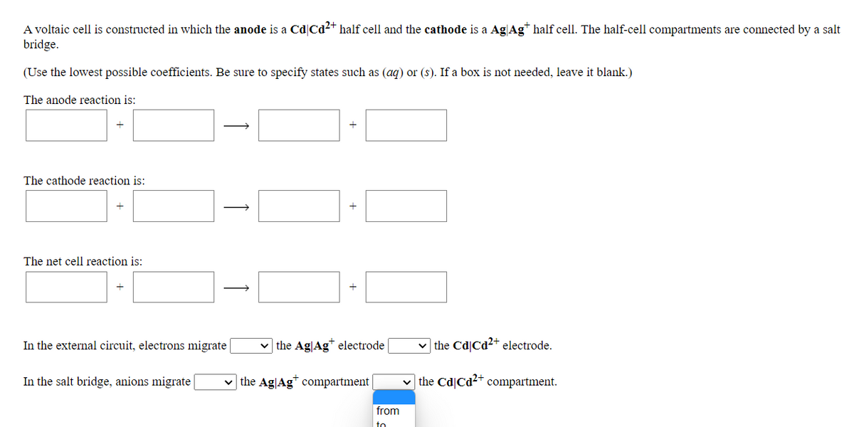 A voltaic cell is constructed in which the anode is a Cd|Cd2+ half cell and the cathode is a AgAg* half cell. The half-cell compartments are connected by a salt
bridge.
(Use the lowest possible coefficients. Be sure to specify states such as (ag) or (s). If a box is not needed, leave it blank.)
The anode reaction is:
The cathode reaction is:
+
The net cell reaction is:
In the external circuit, electrons migrate
the Ag|Ag* electrode
v the Cd|Cd2+ electrode.
In the salt bridge, anions migrate
v the Ag|Ag" compartment
v the Cd|Cd2+ compartment.
from
to
