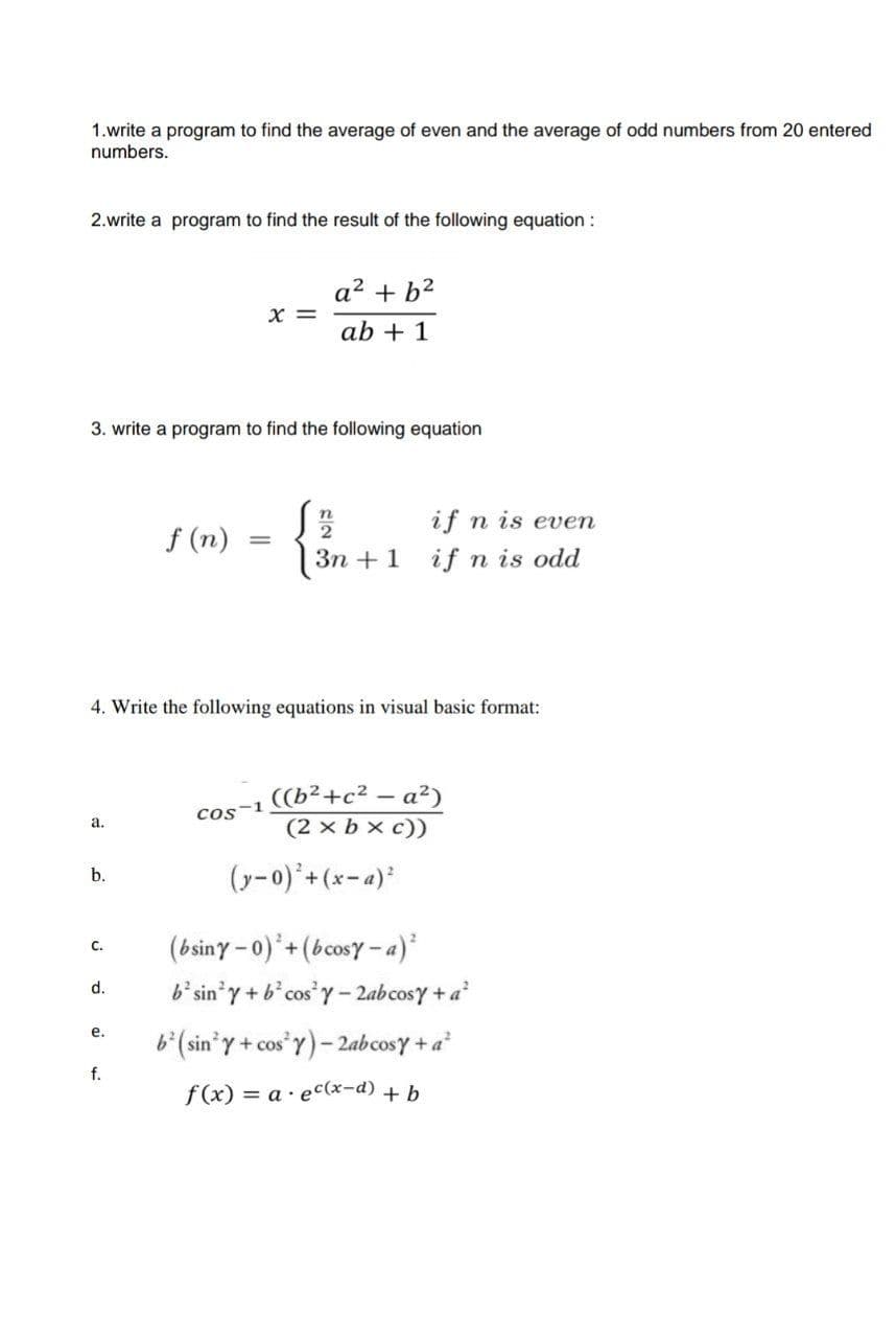 1.write a program to find the average of even and the average of odd numbers from 20 entered
numbers.
2.write a program to find the result of the following equation :
a2 + b?
X =
ab + 1
3. write a program to find the following equation
if n is even
f (n)
Зп + 1
if n is odd
4. Write the following equations in visual basic format:
((b²+c² – a²)
(2 x b x c))
Cos-1
а.
(y-0)*+(x=a)*
b.
(bsiny - 0) + (bcosy - a)
c.
b' sin'y + b*cos'y- 2abcosy + a
d.
е.
b(sin'y + cos"Y)- 2abcosy +a
f.
f (x) = a· ec(x-d) + b
