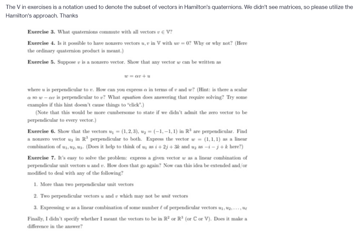 The V in exercises is a notation used to denote the subset of vectors in Hamilton's quaternions. We didn't see matrices, so please utilize the
Hamilton's approach. Thanks
Exercise 3. What quaternions commute with all vectors v e V?
Exercise 4. Is it possible to have nonzero vectors u, v in V with uv = 0? Why or why not? (Here
the ordinary quaternion product is meant.)
Exercise 5. Suppose v is a nonzero vector. Show that any vector w can be written as
w = av+u
where u is perpendicular to v. How can you express a in terms of v and w? (Hint: is there a scalar
a so w – av is perpendicular to v? What equation does answering that require solving? Try some
examples if this hint doesn't cause things to "click".)
(Note that this would be more cumbersome to state if we didn't admit the zero vector to be
perpendicular to every vector.)
Exercise 6. Show that the vectors u = (1,2, 3), u2 = (-1,–1,1) in R³ are perpendicular. Find
a nonzero vector uz in R perpendicular to both. Express the vector w = (1,1, 1) as a linear
combination of u1, u2, uz. (Does it help to think of u as i+2j + 3k and uz as -i– j+k here?)
Exercise 7. It's easy to solve the problem: express a given vector w as a linear combination of
perpendicular unit vectors u and v. How does that go again? Now can this idea be extended and/or
modified to deal with any of the following?
1. More than two perpendicular unit vectors
2. Two perpendicular vectors u and v which may not be unit vectors
3. Expressing w as a linear combination of some number l of perpendicular vectors u1, u2, ..., u
Finally, I didn't specify whether I meant the vectors to be in R² or R³ (or C or V). Does it make a
difference in the answer?
