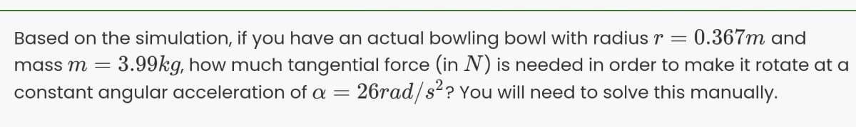 0.367m and
Based on the simulation, if you have an actual bowling bowl with radius r =
mass m = 3.99kg, how much tangential force (in N) is needed in order to make it rotate at a
constant angular acceleration of a = 26rad/s?? You will need to solve this manually.
