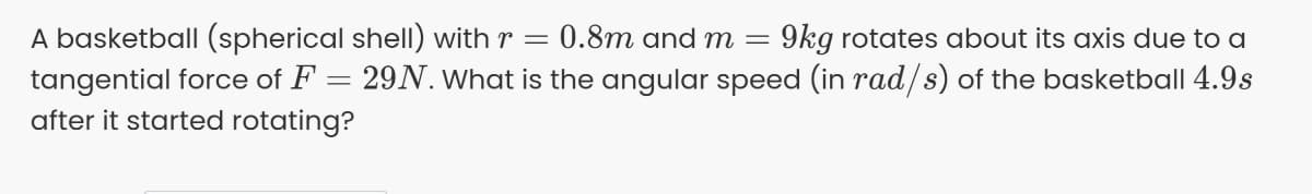 A basketball (spherical shell) with r =
tangential force of F = 29N. What is the angular speed (in rad/s) of the basketball 4.9s
0.8m and m
9kg rotates about its axis due to a
after it started rotating?
