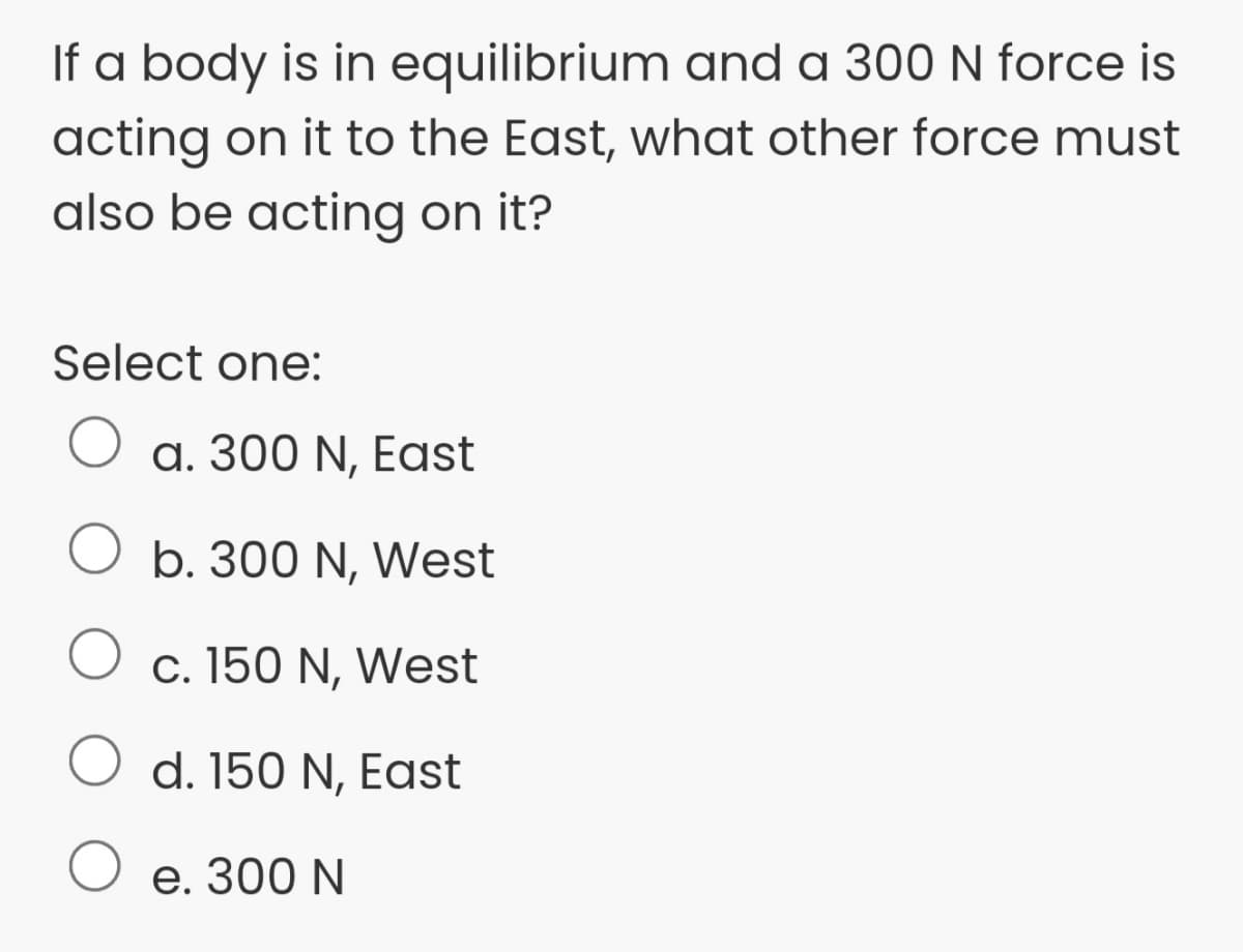 If a body is in equilibrium and a 300 N force is
acting on it to the East, what other force must
also be acting on it?
Select one:
O a. 300 N, East
b. 300 N,
West
c. 150 N, West
d. 150 N, East
O e. 300 N
