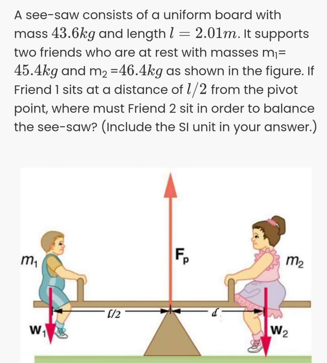 A see-saw consists of a uniform board with
mass 43.6kg and length l = 2.01m. It supports
two friends who are at rest with masses mj=
45.4kg and m2 =46.4kg as shown in the figure. If
Friend 1 sits at a distance of l/2 from the pivot
point, where must Friend 2 sit in order to balance
the see-saw? (Include the SI unit in your answer.)
m,
m2
(/2
w
W2
