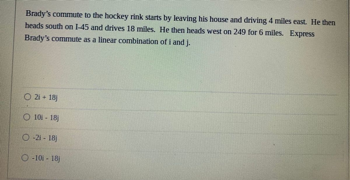 ommute to the hockey rink starts by leaving his house and driving 4 miles east. He then
heads south on I-45 and drives 18 miles. He then heads west on 249 for 6 miles. Express
Brady's
commute as a linear combination of i and j.
O 21 + 18j
O 101- 18j
0-21-181
-101-18j
