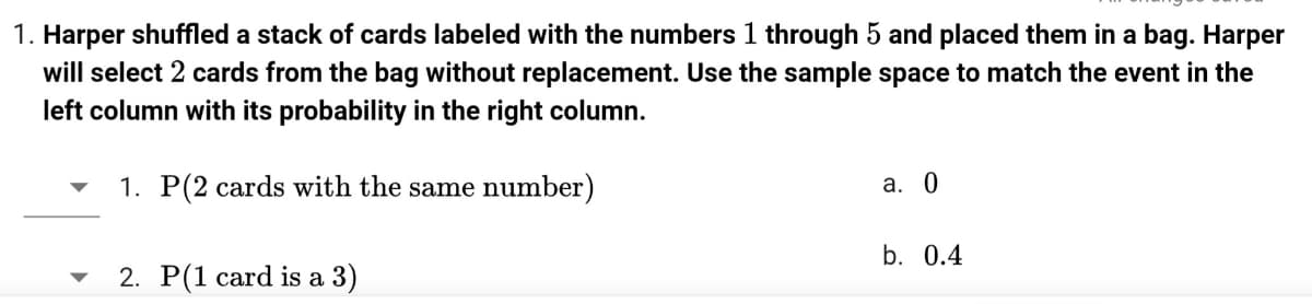 1. Harper shuffled a stack of cards labeled with the numbers 1 through 5 and placed them in a bag. Harper
will select 2 cards from the bag without replacement. Use the sample space to match the event in the
left column with its probability in the right column.
1. P(2 cards with the same number)
a. 0
b. 0.4
2. P(1 card is a 3)
