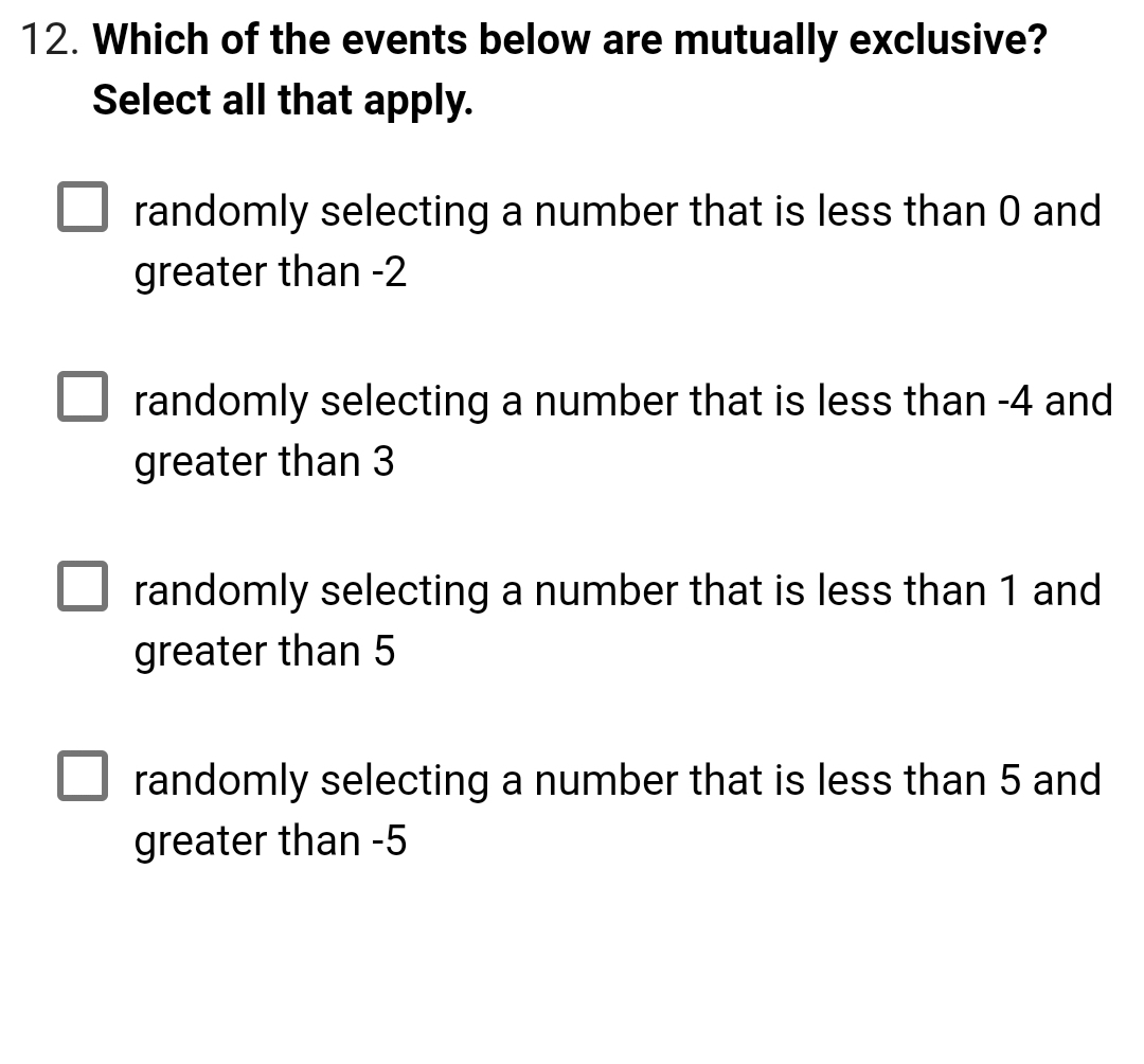 12. Which of the events below are mutually exclusive?
Select all that apply.
randomly selecting a number that is less than 0 and
greater than -2
randomly selecting a number that is less than -4 and
greater than 3
randomly selecting a number that is less than 1 and
greater than 5
randomly selecting a number that is less than 5 and
greater than -5
