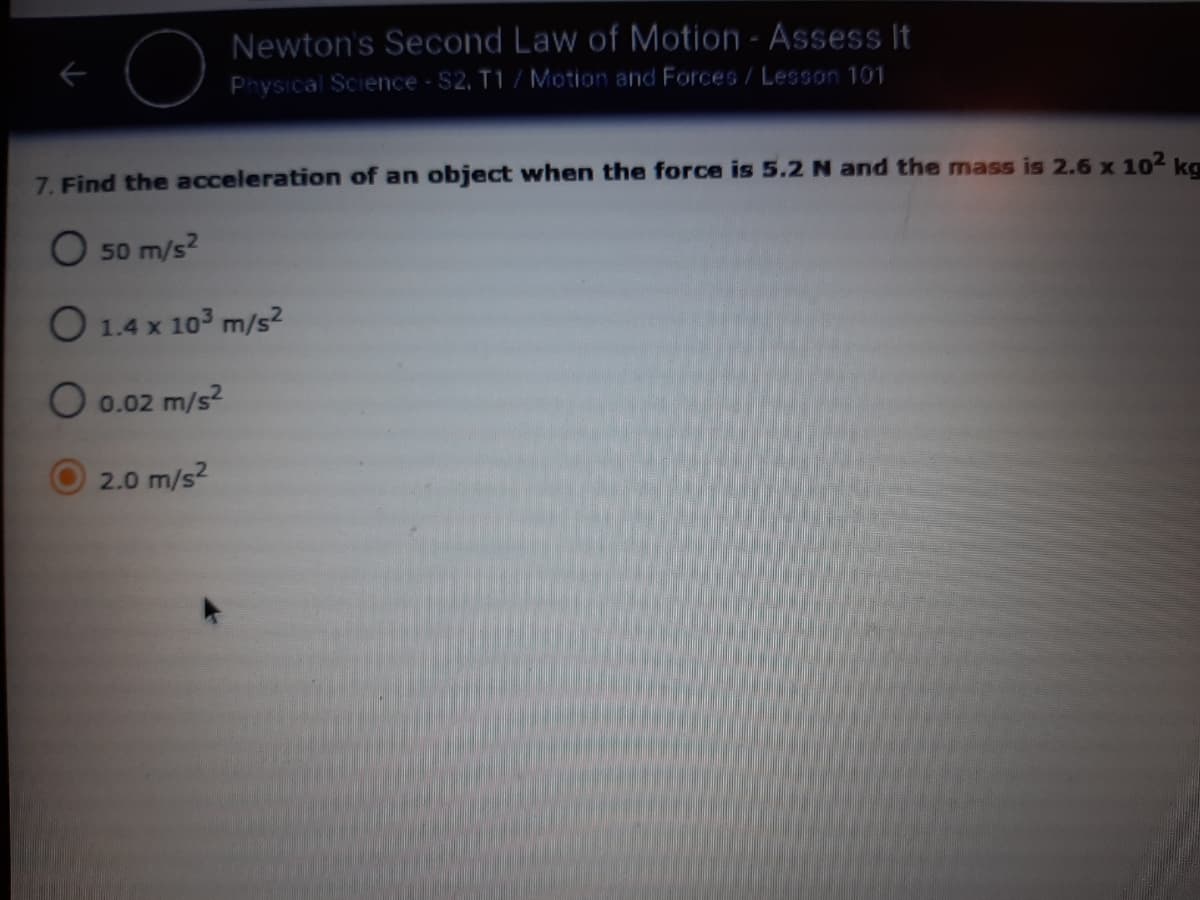 Newton's Second Law of Motion - Assess It
Physical Science - S2, T1 / Motion and Forces/Lesson 101
7. Find the acceleration of an object when the force is 5.2 N and the mass is 2.6 x 102 ka
O 50 m/s?
O 1.4 x
x 103 m/s2
O 0.02 m/s2
2.0 m/s2
