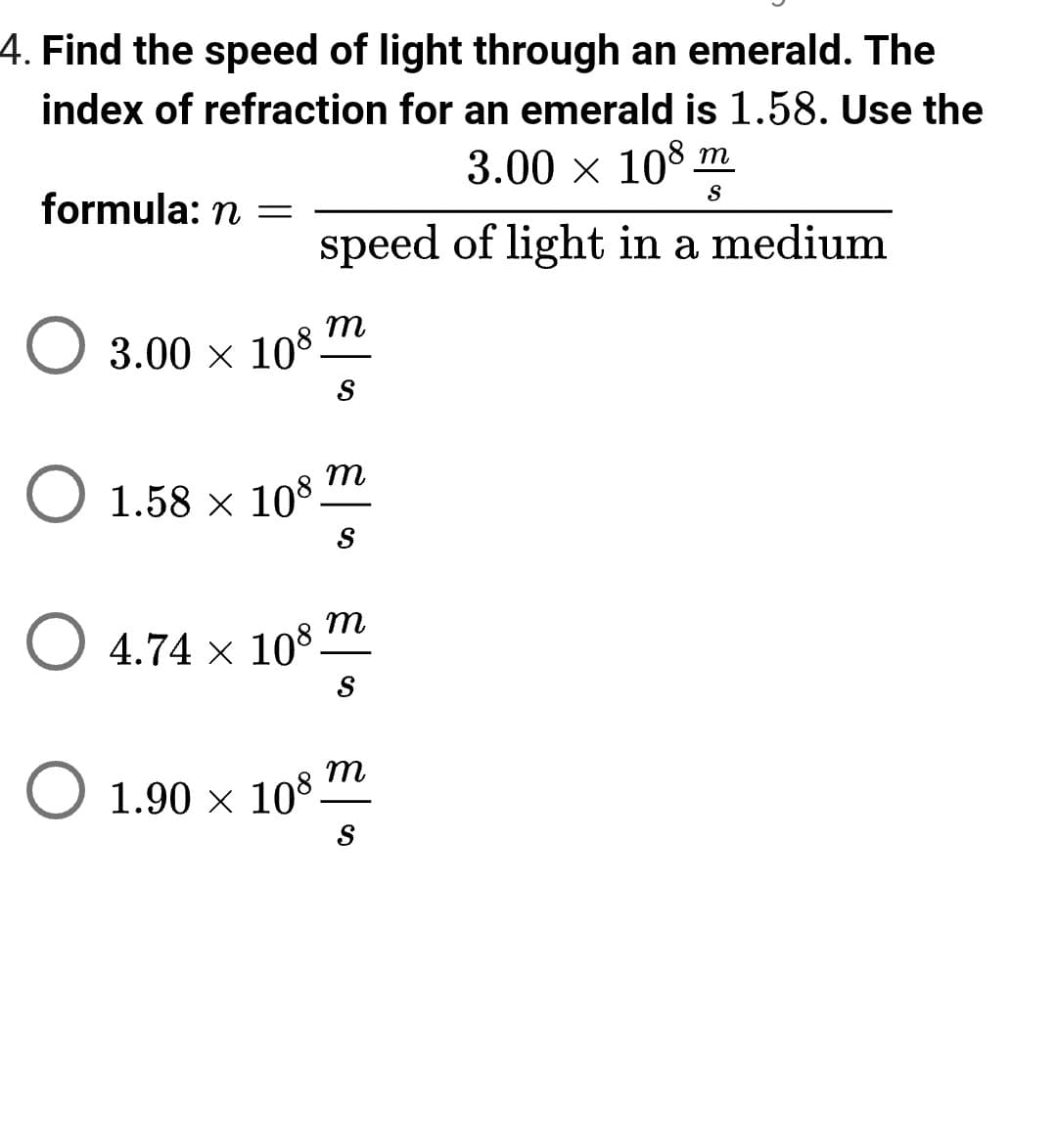 **Educational Website Content:**

**Topic: Refraction and Speed of Light through Different Mediums**

---

**Question 4: Finding the Speed of Light through an Emerald**

To determine the speed of light as it travels through an emerald, we can utilize the concept of the index of refraction. An emerald has an index of refraction, \( n \), of 1.58. The formula to calculate the speed of light in a material is given by:

\[ n = \frac{3.00 \times 10^8 \frac{m}{s}}{\text{speed of light in a medium}} \]

Where:
- \( 3.00 \times 10^8 \, \frac{m}{s} \) represents the speed of light in a vacuum.
- The index of refraction \( n \) is a dimensionless number that describes how much the light slows down in the medium compared to its speed in a vacuum.

**Options:**
1. \( 3.00 \times 10^8 \, \frac{m}{s} \)
2. \( 1.58 \times 10^8 \, \frac{m}{s} \)
3. \( 4.74 \times 10^8 \, \frac{m}{s} \)
4. \( 1.90 \times 10^8 \, \frac{m}{s} \)

**Explanation:**
Let's use the formula:

\[ n = \frac{c}{v} \]
Where:
- \( c = 3.00 \times 10^8 \, \frac{m}{s} \) (speed of light in vacuum)
- \( v = \text{speed of light in the material} \)

Given \( n = 1.58 \):

\[ 1.58 = \frac{3.00 \times 10^8 \, \frac{m}{s}}{v} \]

Solving for \( v \):

\[ v = \frac{3.00 \times 10^8 \, \frac{m}{s}}{1.58} \]
\[ v \approx 1.90 \times 10^8 \, \frac{m}{s} \]

Therefore, the correct answer is:

**Option 4: \( 1.90 \times 10^8 \, \frac{