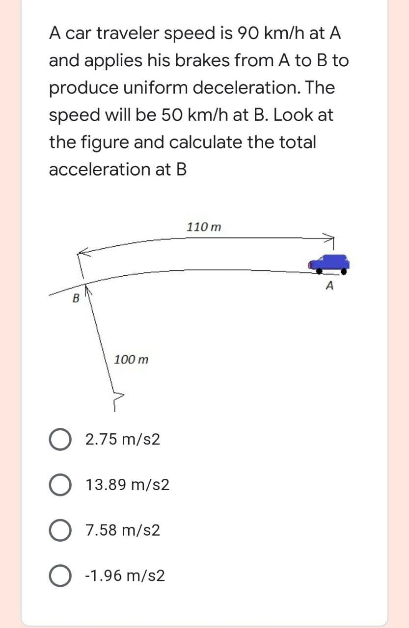 A car traveler speed is 90 km/h at A
and applies his brakes from A to B to
produce uniform deceleration. The
speed will be 50 km/h at B. Look at
the figure and calculate the total
acceleration at B
0m
A
B
100 m
O 2.75 m/s2
13.89 m/s2
7.58 m/s2
O -1.96 m/s2
