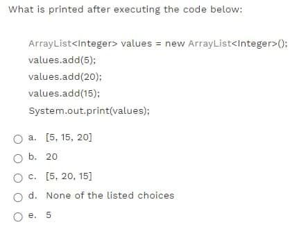 What is printed after executing the code below:
ArrayList<Integer> values = new ArrayList<Integer>();
values.add(5);
values.add(20);
values.add(15);
System.out.print(values);
O a. [5, 15, 20]
b. 20
O c. [5, 20, 15]
o d. None of the listed choices
О е. 5
