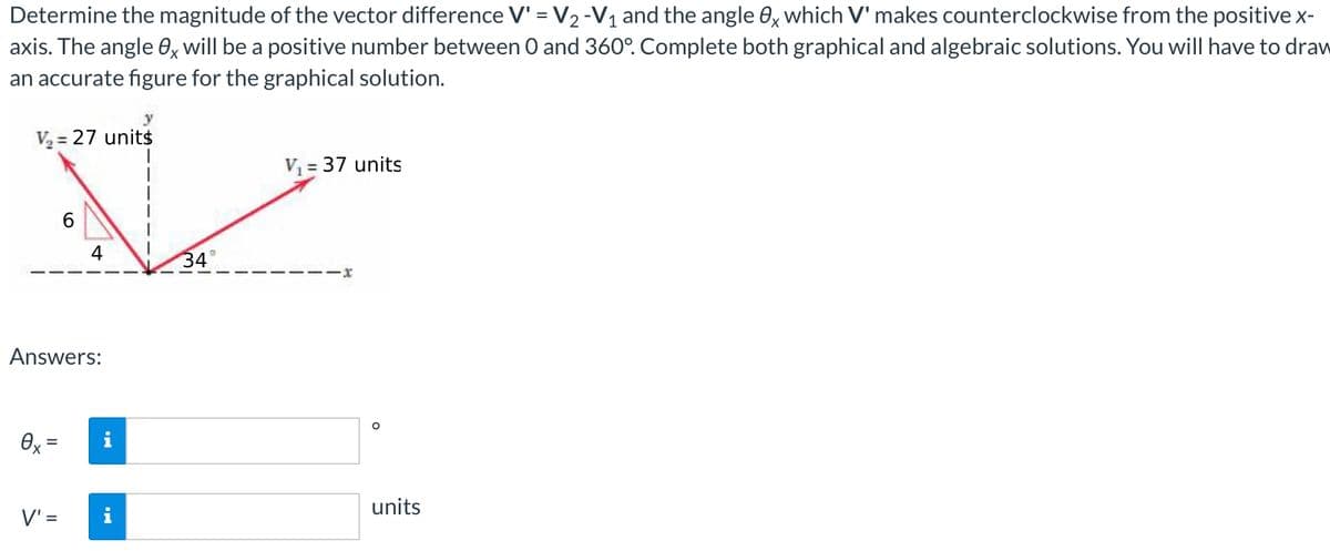 Determine the magnitude of the vector difference V' = V2 -V1 and the angle 0x which V' makes counterclockwise from the positive x-
axis. The angle 0x will be a positive number between O and 360°. Complete both graphical and algebraic solutions. You will have to draw
an accurate figure for the graphical solution.
y
V2 = 27 units
%3D
V = 37 units
4
34
--x
Answers:
Ox =
units
V' =
