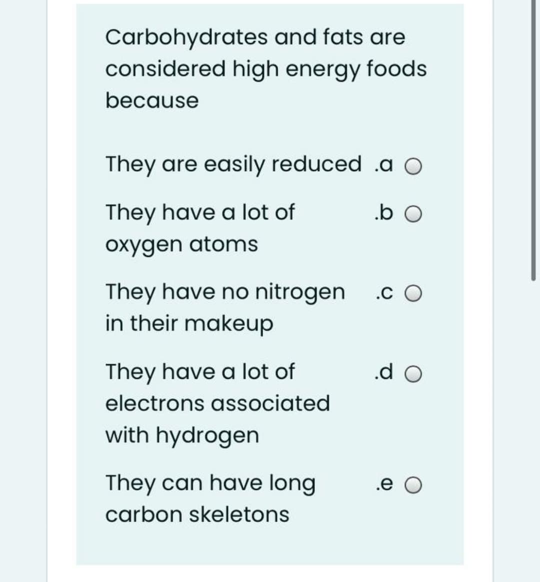 Carbohydrates and fats are
considered high energy foods
because
They are easily reduced .a o
They have a lot of
.b O
oxygen atoms
They have no nitrogen
in their makeup
.c O
They have a lot of
.d O
electrons associated
with hydrogen
They can have long
.e O
carbon skeletons
