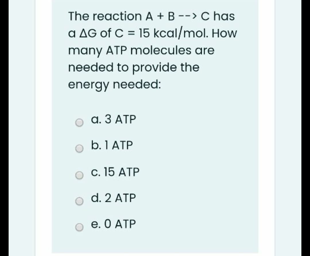 The reaction A + B --> C has
a AG of C = 15 kcal/mol. How
many ATP molecules are
needed to provide the
energy needed:
а. З АТР
b. 1 ATP
c. 15 ATP
d. 2 ATP
е. О АТР
