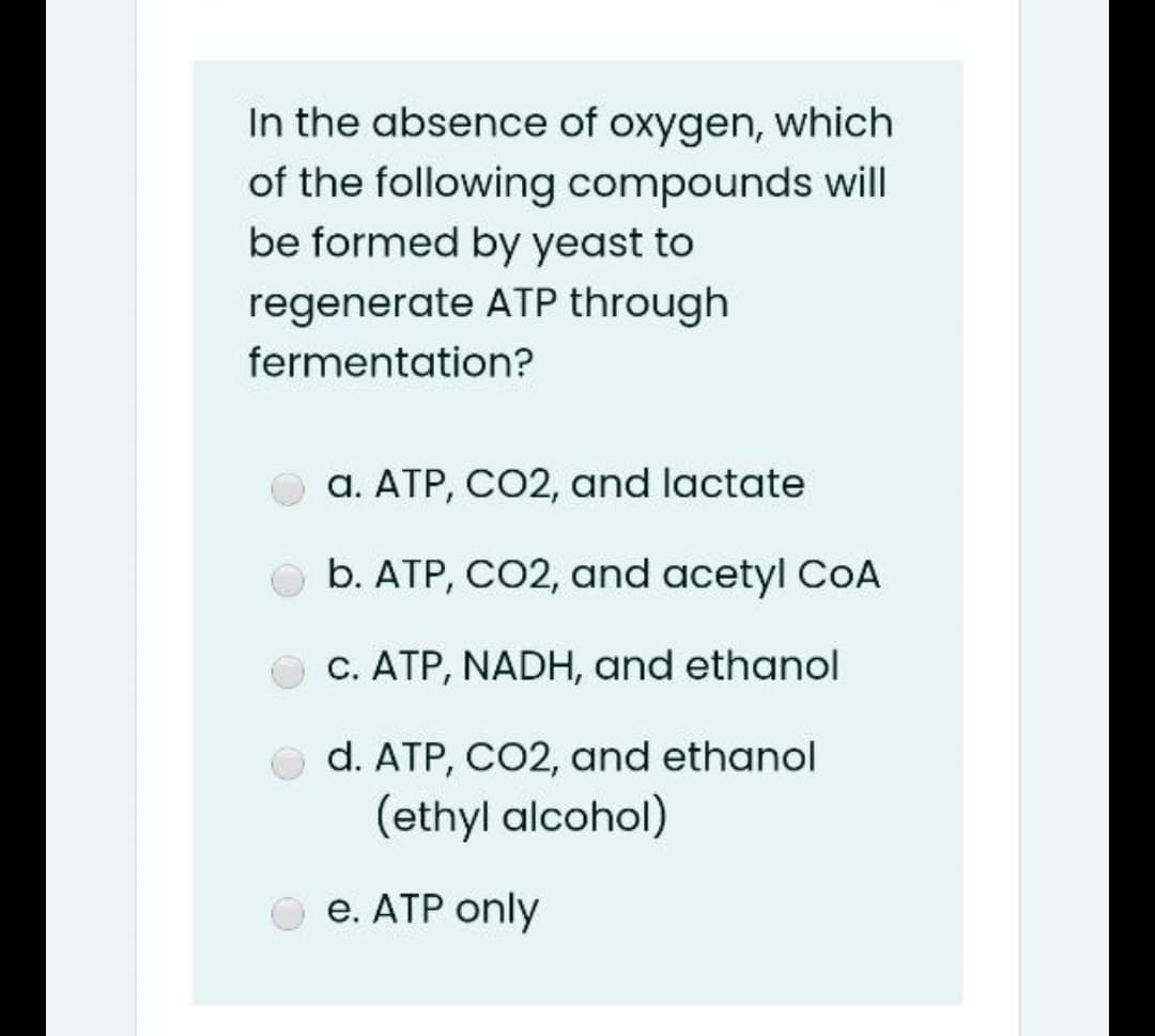 In the absence of oxygen, which
of the following compounds will
be formed by yeast to
regenerate ATP through
fermentation?
a. ATP, CO2, and lactate
b. ATP, CO2, and acetyl CoA
c. ATP, NADH, and ethanol
O d. ATP, CO2, and ethanol
(ethyl alcohol)
e. ATP only
