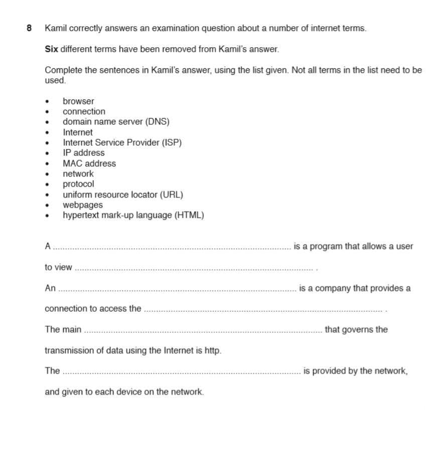 8
Kamil correctly answers an examination question about a number of internet terms.
Six different terms have been removed from Kamil's answer.
Complete the sentences in Kamil's answer, using the list given. Not all terms in the list need to be
used.
browser
connection
domain name server (DNS)
Internet
Internet Service Provider (ISP)
IP address
MAC address
network
protocol
uniform resource locator (URL)
webpages
hypertext mark-up language (HTML)
A.
is a program that allows a user
to view
An
is a company that provides a
connection to access the
The main
that governs the
transmission of data using the Internet is http.
The
is provided by the network,
and given to each device on the network.
