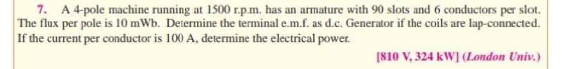 7. A 4-pole machine running at 1500 r.p.m. has an armature with 90 slots and 6 conductors per slot.
The flux per pole is 10 mWb. Determine the terminal e.m.f. as d.c. Generator if the coils are lap-connected.
If the current per conductor is 100 A, determine the electrical power.
[810 V, 324 kW] (London Univ.)
