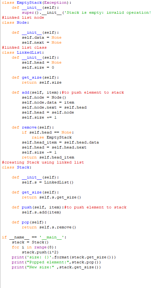 class EmptyStack (Exception):
_init__(self):
def
super (). __init__('Stack is empty: invalid operation!
#linked list node
class Node:
def
_init_ (self):
self.data = None
self.next = None
#linked list class
class LinkedList:
def
init (self):
self.head = None
self.size = 0
def get_size (self):
return self.size
def add (self, item) : #to push element to stack
self.node = Node ()
self.node.data = item
self.node.next = self.head
self.head = self.node
self.size += 1
def remove (self):
if self.head == None:
raise EmptyStack
self.head_item = self.head.data
self.head = self.head.next
self.size = 1
return self.head_item
#creating Stack using linked list
class Stack:
def init (self):
-
self.s = LinkedList ()
def get_size (self):
return self.s.get_size()
def push (self, item): # to push element to stack
self.s.add(item)
def pop (self):
return self.s.remove()
1
==
name
main':
stack Stack()
for i in range (8):
stack.push(i*2)
print('size: {}'.format (stack.get_size()))
print ("Popped element: ", stack.pop())
print ("New size:" stack.get_size())
I
if