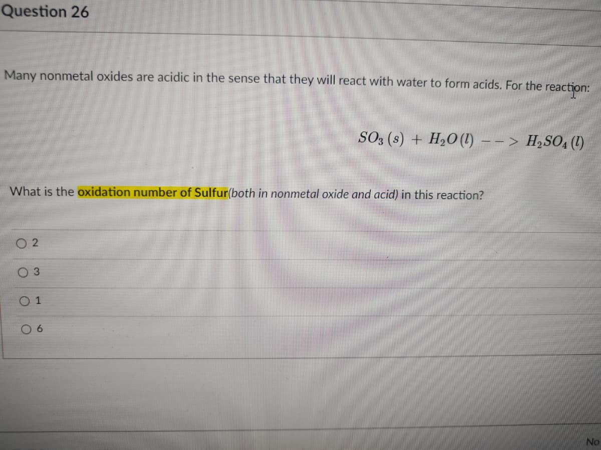 Question 26
Many nonmetal oxides are acidic in the sense that they will react with water to form acids. For the reaction:
SO3 (s) + H20(1) –– > H,SO, (1)
What is the oxidation number of Sulfur(both in nonmetal oxide and acid) in this reaction?
2
O 1
0 6
No
