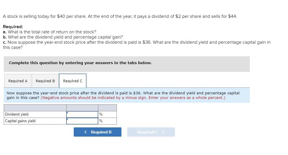 A stock is selling today for $40 per share. At the end of the year, it pays a dividend of $2 per share and sells for $44.
Required:
a. What is the total rate of return on the stock?
b. What are the dividend yield and percentage capital gain?
c. Now suppose the year-end stock price after the dividend is paid is $36. What are the dividend yield and percentage capital gain in
this case?
Complete this question by entering your answers in the tabs below.
Required A
Required B
Required C
Now suppose the year-end stock price after the dividend is paid is $36. What are the dividend yield and percentage capital
gain in this case? (Negative amounts should be indicated by a minus sign. Enter your answers as a whole percent.)
Dividend yield
Capital gains yield
