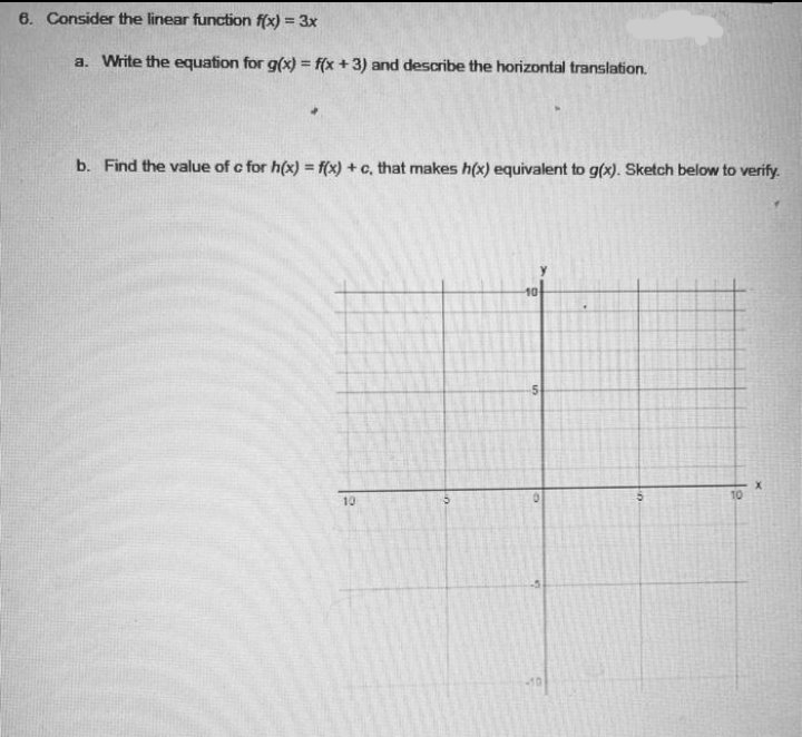 6. Consider the linear function f(x) = 3x
a. Write the equation for g(x) = f(x + 3) and describe the horizontal translation.
b. Find the value of c for h(x) = f(x) + c, that makes h(x) equivalent to g(x). Sketch below to verify.
10
10
5.
