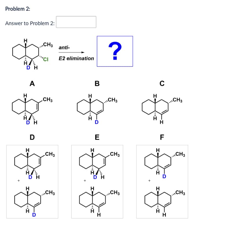 Problem 2:
Answer to Problem 2:
H
,,CH3
anti-
E2 elimination
?
H
DH
A
B
H
H
CH3
CH3
DH
H
D
CH3
H
דיי
CH3
H
E
H-
H
דיי
H
C
CH3
דיי
FL
H
CH3
CH3
Н
H
CH3
..,CH3
HIL
H