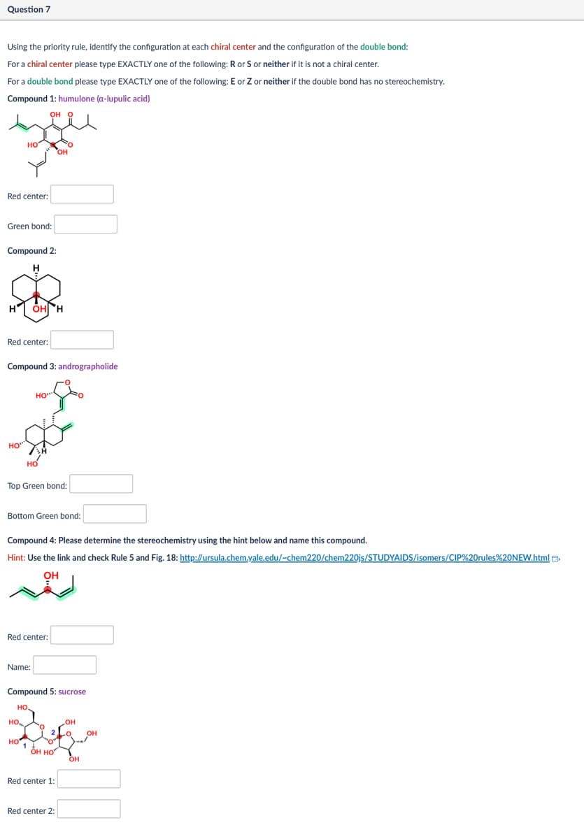 Question 7
Using the priority rule, identify the configuration at each chiral center and the configuration of the double bond:
For a chiral center please type EXACTLY one of the following: R or S or neither if it is not a chiral center.
For a double bond please type EXACTLY one of the following: E or Z or neither if the double bond has no stereochemistry.
Compound 1: humulone (a-lupulic acid)
OH O
HO
Red center:
Green bond:
Compound 2:
H
OH
OH H
Red center:
Compound 3: andrographolide
HO***
HO
HO***
Top Green bond:
Bottom Green bond:
Compound 4: Please determine the stereochemistry using the hint below and name this compound.
Hint: Use the link and check Rule 5 and Fig. 18: http://ursula.chem.yale.edu/-chem220/chem220js/STUDYAIDS/isomers/CIP%20rules%20NEW.html
OH
Red center:
Name:
Compound 5: sucrose
HO
HO
OH
OH
HO
ОН НО
OH
Red center 1:
Red center 2: