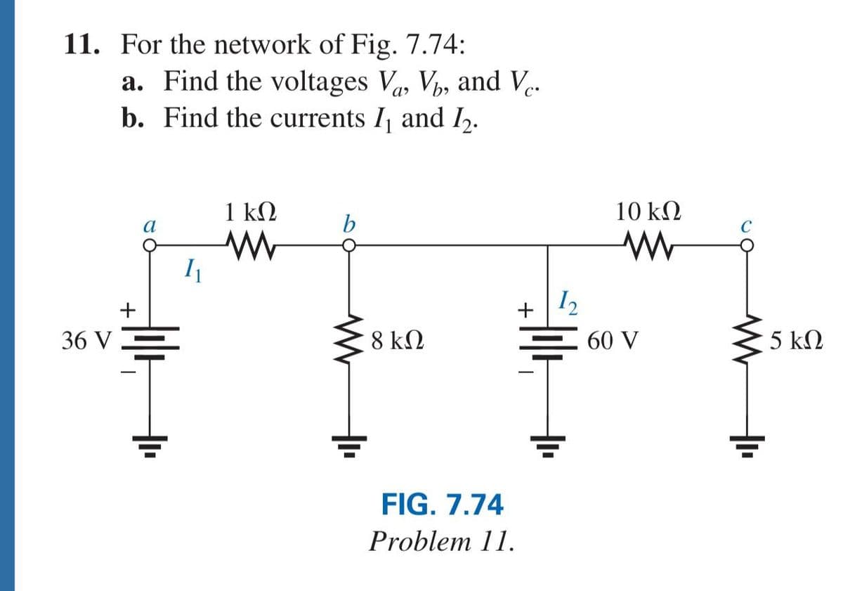 11. For the network of Fig. 7.74:
a. Find the voltages V, V, and Ve.
b. Find the currents I and I,.
1 kQ
10 k2
a
I2
+
+
36 V
8 k2
60 V
5 ΚΩ
FIG. 7.74
Problem 11.
