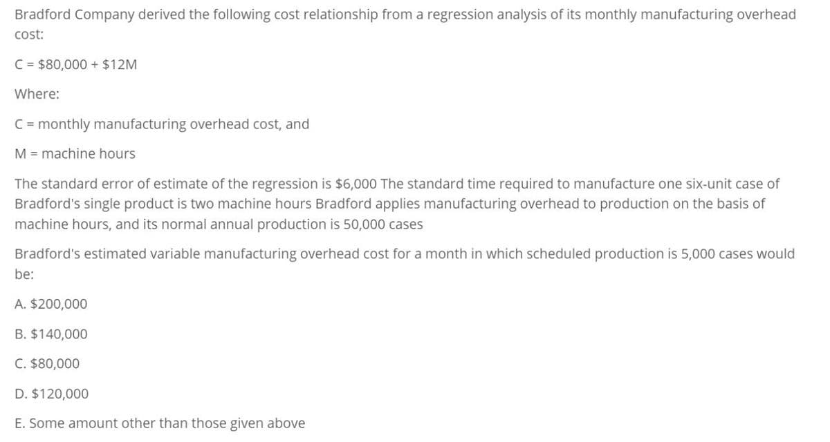 Bradford Company derived the following cost relationship from a regression analysis of its monthly manufacturing overhead
cost:
C=$80,000+ $12M
Where:
C = monthly manufacturing overhead cost, and
M machine hours
The standard error of estimate of the regression is $6,000 The standard time required to manufacture one six-unit case of
Bradford's single product is two machine hours Bradford applies manufacturing overhead to production on the basis of
machine hours, and its normal annual production is 50,000 cases
Bradford's estimated variable manufacturing overhead cost for a month in which scheduled production is 5,000 cases would
be:
A. $200,000
B. $140,000
C. $80,000
D. $120,000
E. Some amount other than those given above