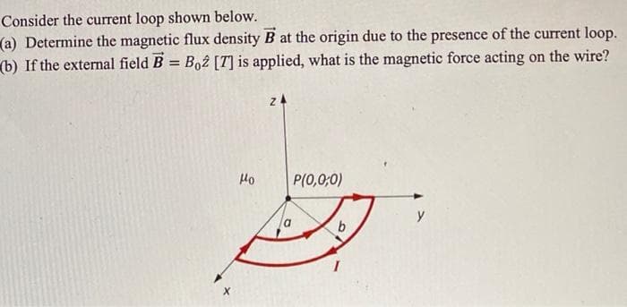 Consider the current loop shown below.
(a) Determine the magnetic flux density B at the origin due to the presence of the current loop.
(b) If the external field B = Bo2 [7] is applied, what is the magnetic force acting on the wire?
Ho
Z4
P(0,0,0)
b
y