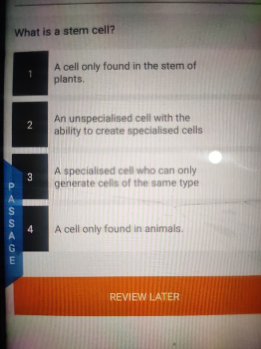 What is a stem cell?
A cell only found in the stem of
plants.
An unspecialised cell with the
2
ability to create specialised cells
A specialised cell who can only
3
generate cells of the same type
4
A cell only found in animals.
REVIEW LATER
PASSAGE
