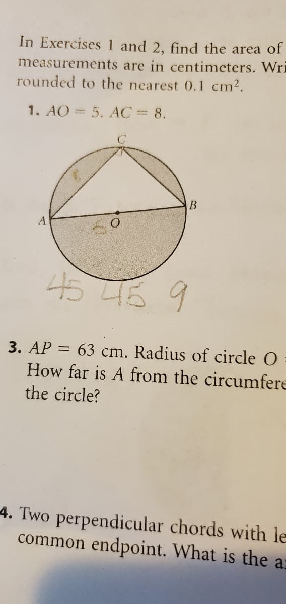 In Exercises 1 and 2, find the area of
measurements are in centimeters. Wri
rounded to the nearest 0.1 cm2.
1. AO = 5. AC= 8.
C.
B
A
45 46 9
3. AP = 63 cm. Radius of circle O
How far is A from the circumfere
the circle?
4. Two perpendicular chords with le
common endpoint. What is the a:
