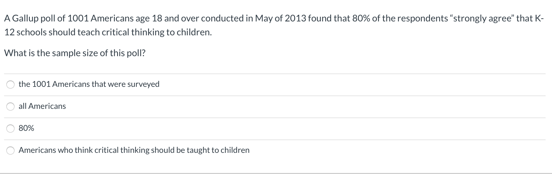 A Gallup poll of 1001 Americans age 18 and over conducted in May of 2013 found that 80% of the respondents "strongly agree" that K-
12 schools should teach critical thinking to children.
What is the sample size of this poll?
the 1001 Americans that were surveyed
all Americans
80%
Americans who think critical thinking should be taught to children
