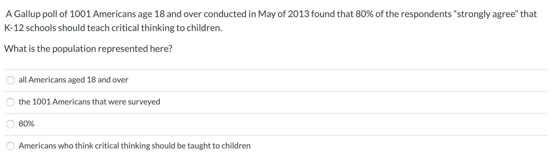 A Gallup poll of 1001 Americans age 18 and over conducted in May of 2013 found that 80% of the respondents “strongly agree" that
K-12 schools should teach critical thinking to children.
What is the population represented here?
all Americans aged 18 and over
the 1001 Americans that were surveyed
80%
Americans who think critical thinking should be taught to children
